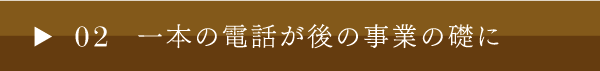 02 一本の電話が後の事業の礎に