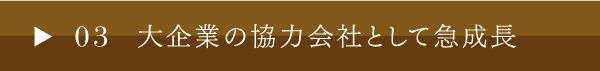 03 大企業の協力会社として急成長